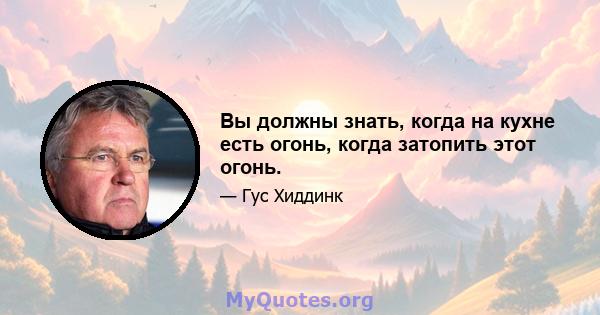 Вы должны знать, когда на кухне есть огонь, когда затопить этот огонь.