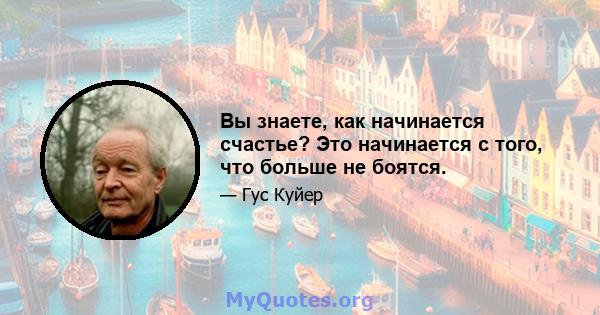 Вы знаете, как начинается счастье? Это начинается с того, что больше не боятся.