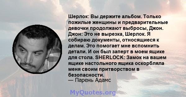 Шерлок: Вы держите альбом. Только пожилые женщины и предварительные девочки продолжают выбросы, Джон. Джон: Это не вырезка, Шерлок. Я собираю документы, относящиеся к делам. Это помогает мне вспомнить детали. И он был