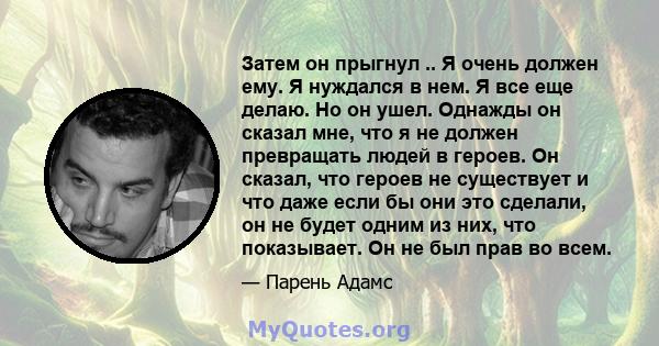 Затем он прыгнул .. Я очень должен ему. Я нуждался в нем. Я все еще делаю. Но он ушел. Однажды он сказал мне, что я не должен превращать людей в героев. Он сказал, что героев не существует и что даже если бы они это