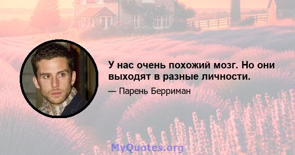 У нас очень похожий мозг. Но они выходят в разные личности.