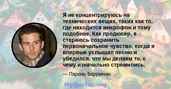 Я не концентрируюсь на технических вещах, таких как то, где находится микрофон и тому подобное. Как продюсер, я стараюсь сохранить первоначальное чувство, когда я впервые услышал песню и убедился, что мы делаем то, к