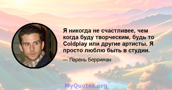 Я никогда не счастливее, чем когда буду творческим, будь то Coldplay или другие артисты. Я просто люблю быть в студии.