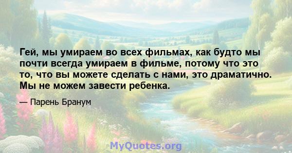 Гей, мы умираем во всех фильмах, как будто мы почти всегда умираем в фильме, потому что это то, что вы можете сделать с нами, это драматично. Мы не можем завести ребенка.