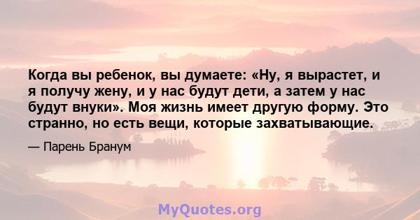 Когда вы ребенок, вы думаете: «Ну, я вырастет, и я получу жену, и у нас будут дети, а затем у нас будут внуки». Моя жизнь имеет другую форму. Это странно, но есть вещи, которые захватывающие.