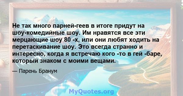 Не так много парней-геев в итоге придут на шоу-комедийные шоу. Им нравятся все эти мерцающие шоу 80 -х, или они любят ходить на перетаскивание шоу. Это всегда странно и интересно, когда я встречаю кого -то в гей -баре,