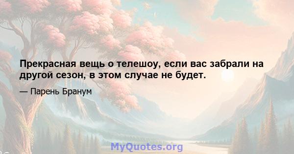 Прекрасная вещь о телешоу, если вас забрали на другой сезон, в этом случае не будет.