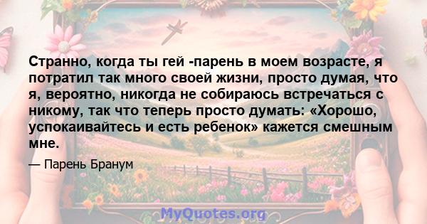 Странно, когда ты гей -парень в моем возрасте, я потратил так много своей жизни, просто думая, что я, вероятно, никогда не собираюсь встречаться с никому, так что теперь просто думать: «Хорошо, успокаивайтесь и есть