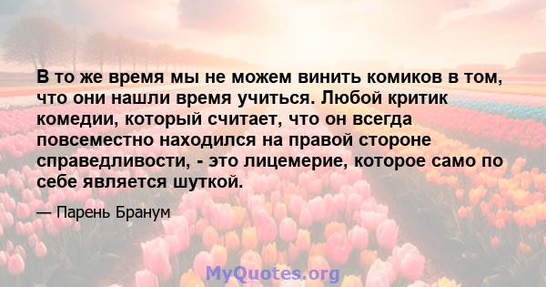 В то же время мы не можем винить комиков в том, что они нашли время учиться. Любой критик комедии, который считает, что он всегда повсеместно находился на правой стороне справедливости, - это лицемерие, которое само по