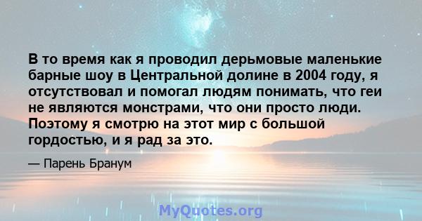 В то время как я проводил дерьмовые маленькие барные шоу в Центральной долине в 2004 году, я отсутствовал и помогал людям понимать, что геи не являются монстрами, что они просто люди. Поэтому я смотрю на этот мир с