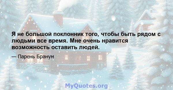 Я не большой поклонник того, чтобы быть рядом с людьми все время. Мне очень нравится возможность оставить людей.