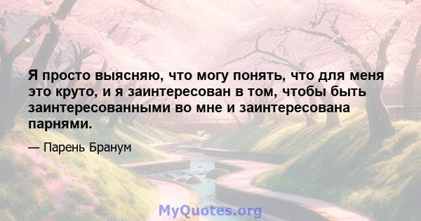 Я просто выясняю, что могу понять, что для меня это круто, и я заинтересован в том, чтобы быть заинтересованными во мне и заинтересована парнями.