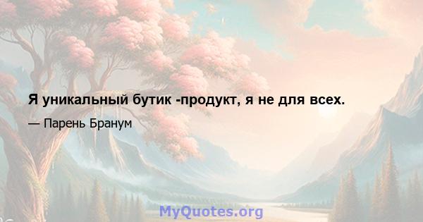 Я уникальный бутик -продукт, я не для всех.