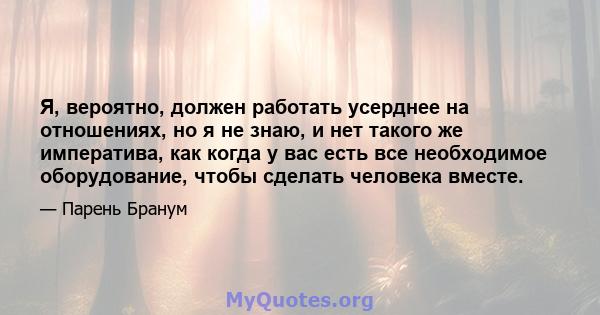 Я, вероятно, должен работать усерднее на отношениях, но я не знаю, и нет такого же императива, как когда у вас есть все необходимое оборудование, чтобы сделать человека вместе.