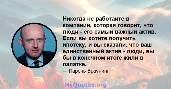 Никогда не работайте в компании, которая говорит, что люди - его самый важный актив. Если вы хотите получить ипотеку, и вы сказали, что ваш единственный актив - люди, вы бы в конечном итоге жили в палатке.