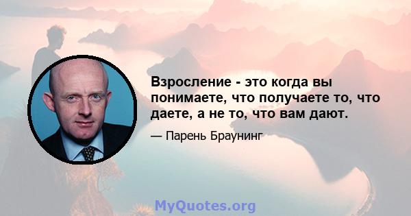 Взросление - это когда вы понимаете, что получаете то, что даете, а не то, что вам дают.