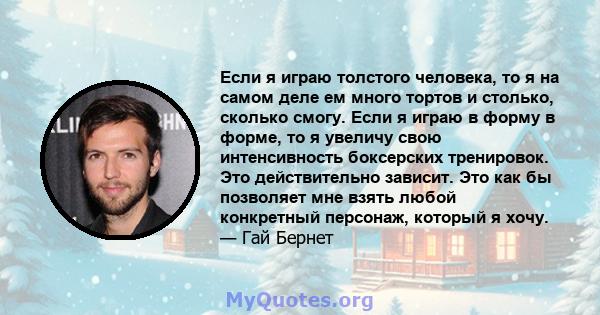 Если я играю толстого человека, то я на самом деле ем много тортов и столько, сколько смогу. Если я играю в форму в форме, то я увеличу свою интенсивность боксерских тренировок. Это действительно зависит. Это как бы