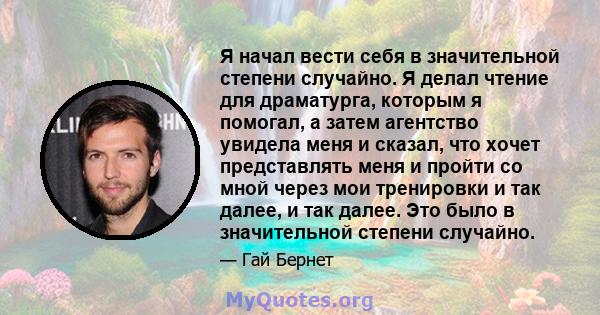 Я начал вести себя в значительной степени случайно. Я делал чтение для драматурга, которым я помогал, а затем агентство увидела меня и сказал, что хочет представлять меня и пройти со мной через мои тренировки и так