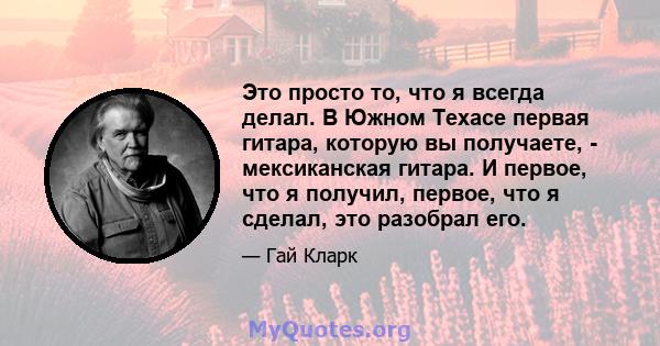 Это просто то, что я всегда делал. В Южном Техасе первая гитара, которую вы получаете, - мексиканская гитара. И первое, что я получил, первое, что я сделал, это разобрал его.