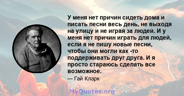 У меня нет причин сидеть дома и писать песни весь день, не выходя на улицу и не играя за людей. И у меня нет причин играть для людей, если я не пишу новые песни, чтобы они могли как -то поддерживать друг друга. И я