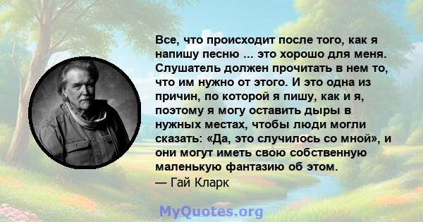 Все, что происходит после того, как я напишу песню ... это хорошо для меня. Слушатель должен прочитать в нем то, что им нужно от этого. И это одна из причин, по которой я пишу, как и я, поэтому я могу оставить дыры в