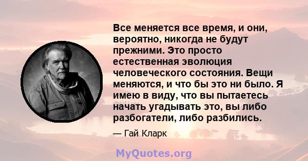 Все меняется все время, и они, вероятно, никогда не будут прежними. Это просто естественная эволюция человеческого состояния. Вещи меняются, и что бы это ни было. Я имею в виду, что вы пытаетесь начать угадывать это, вы 