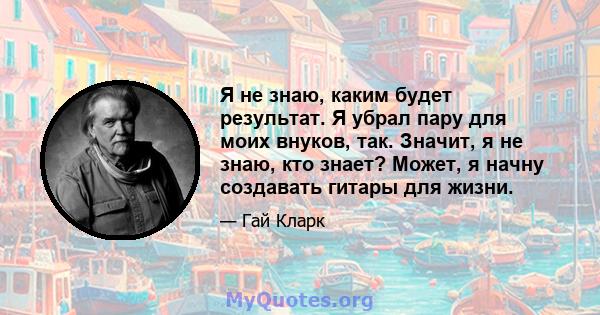 Я не знаю, каким будет результат. Я убрал пару для моих внуков, так. Значит, я не знаю, кто знает? Может, я начну создавать гитары для жизни.