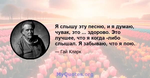 Я слышу эту песню, и я думаю, чувак, это ... здорово. Это лучшее, что я когда -либо слышал. Я забываю, что я пою.