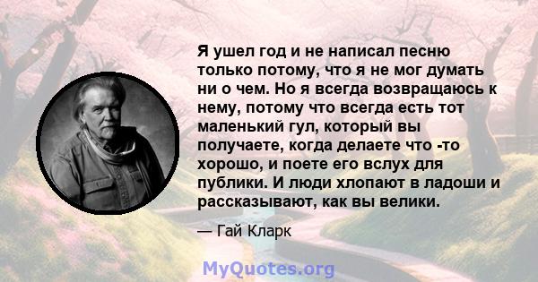 Я ушел год и не написал песню только потому, что я не мог думать ни о чем. Но я всегда возвращаюсь к нему, потому что всегда есть тот маленький гул, который вы получаете, когда делаете что -то хорошо, и поете его вслух