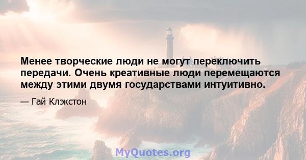 Менее творческие люди не могут переключить передачи. Очень креативные люди перемещаются между этими двумя государствами интуитивно.