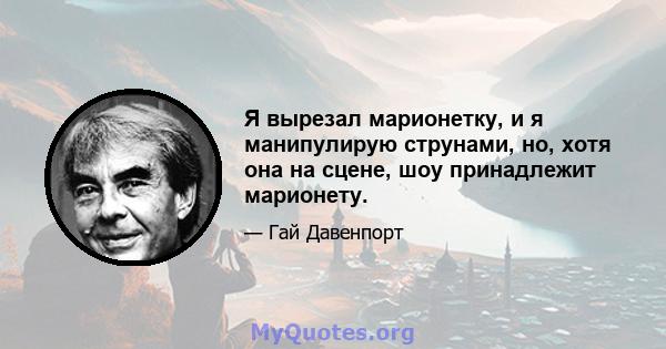 Я вырезал марионетку, и я манипулирую струнами, но, хотя она на сцене, шоу принадлежит марионету.