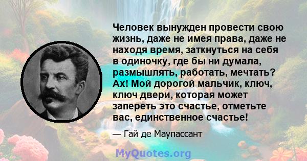 Человек вынужден провести свою жизнь, даже не имея права, даже не находя время, заткнуться на себя в одиночку, где бы ни думала, размышлять, работать, мечтать? Ах! Мой дорогой мальчик, ключ, ключ двери, которая может