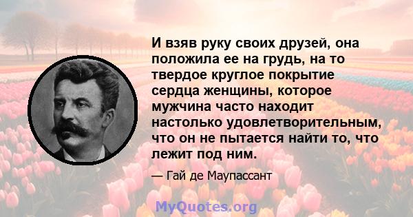 И взяв руку своих друзей, она положила ее на грудь, на то твердое круглое покрытие сердца женщины, которое мужчина часто находит настолько удовлетворительным, что он не пытается найти то, что лежит под ним.