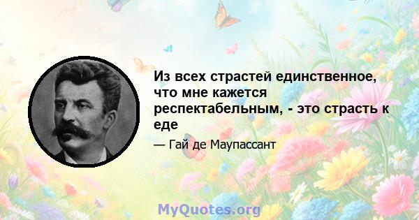 Из всех страстей единственное, что мне кажется респектабельным, - это страсть к еде