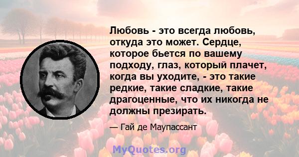 Любовь - это всегда любовь, откуда это может. Сердце, которое бьется по вашему подходу, глаз, который плачет, когда вы уходите, - это такие редкие, такие сладкие, такие драгоценные, что их никогда не должны презирать.