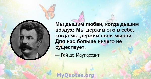 Мы дышим любви, когда дышим воздух; Мы держим это в себе, когда мы держим свои мысли. Для нас больше ничего не существует.