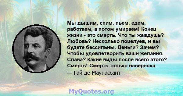 Мы дышим, спим, пьем, едем, работаем, а потом умираем! Конец жизни - это смерть. Что ты жаждушь? Любовь? Несколько поцелуев, и вы будете бессильны. Деньги? Зачем? Чтобы удовлетворить ваши желания. Слава? Какие виды