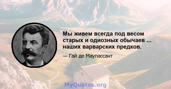 Мы живем всегда под весом старых и одиозных обычаев ... наших варварских предков.