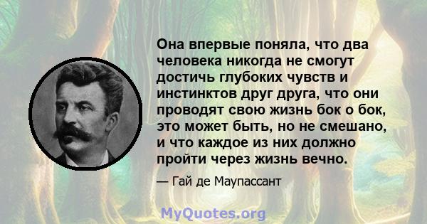 Она впервые поняла, что два человека никогда не смогут достичь глубоких чувств и инстинктов друг друга, что они проводят свою жизнь бок о бок, это может быть, но не смешано, и что каждое из них должно пройти через жизнь 