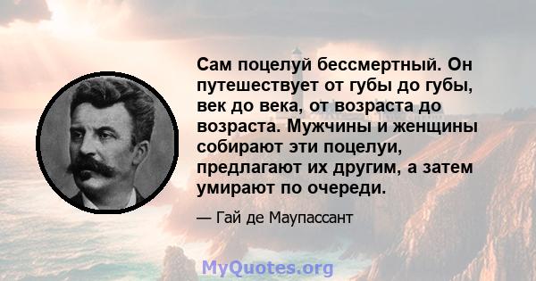 Сам поцелуй бессмертный. Он путешествует от губы до губы, век до века, от возраста до возраста. Мужчины и женщины собирают эти поцелуи, предлагают их другим, а затем умирают по очереди.