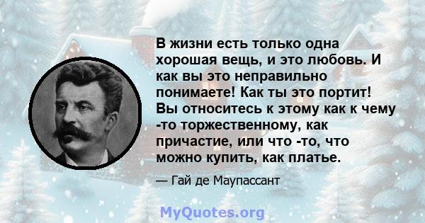 В жизни есть только одна хорошая вещь, и это любовь. И как вы это неправильно понимаете! Как ты это портит! Вы относитесь к этому как к чему -то торжественному, как причастие, или что -то, что можно купить, как платье.