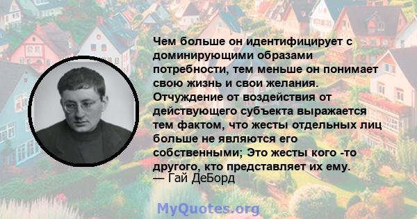 Чем больше он идентифицирует с доминирующими образами потребности, тем меньше он понимает свою жизнь и свои желания. Отчуждение от воздействия от действующего субъекта выражается тем фактом, что жесты отдельных лиц