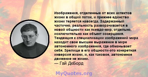 Изображения, отделенные от всех аспектов жизни в общий поток, и прежнее единство жизни теряется навсегда. Задержанный частично, реальность разворачивается в новой общности как псевдо-мир, отдельно, исключительно как