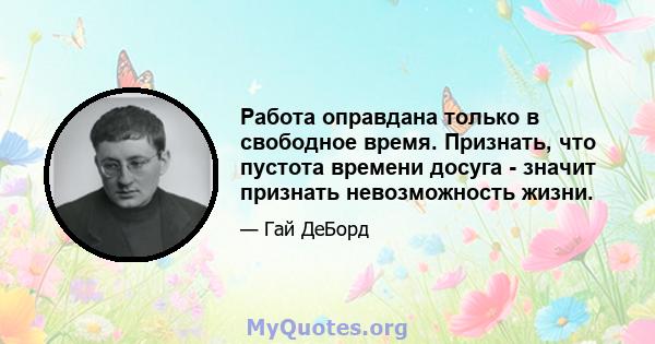 Работа оправдана только в свободное время. Признать, что пустота времени досуга - значит признать невозможность жизни.