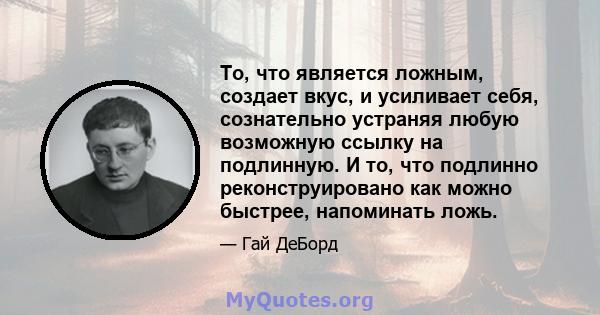 То, что является ложным, создает вкус, и усиливает себя, сознательно устраняя любую возможную ссылку на подлинную. И то, что подлинно реконструировано как можно быстрее, напоминать ложь.