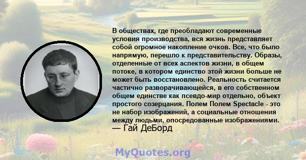 В обществах, где преобладают современные условия производства, вся жизнь представляет собой огромное накопление очков. Все, что было напрямую, перешло к представительству. Образы, отделенные от всех аспектов жизни, в