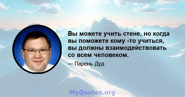 Вы можете учить стене, но когда вы поможете кому -то учиться, вы должны взаимодействовать со всем человеком.