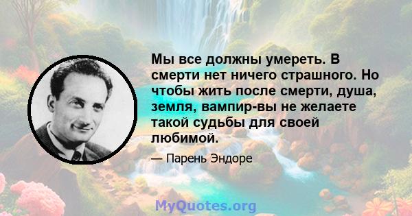 Мы все должны умереть. В смерти нет ничего страшного. Но чтобы жить после смерти, душа, земля, вампир-вы не желаете такой судьбы для своей любимой.