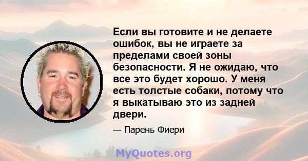 Если вы готовите и не делаете ошибок, вы не играете за пределами своей зоны безопасности. Я не ожидаю, что все это будет хорошо. У меня есть толстые собаки, потому что я выкатываю это из задней двери.