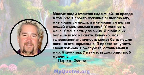 Многие люди смеются надо мной, но правда в том, что я просто мужчина. Я люблю еду, мне нравятся люди, и мне нравится делать людей счастливыми с едой. У меня есть жена; У меня есть два сына. Я люблю их больше всего на